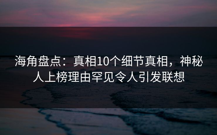 海角盘点：真相10个细节真相，神秘人上榜理由罕见令人引发联想