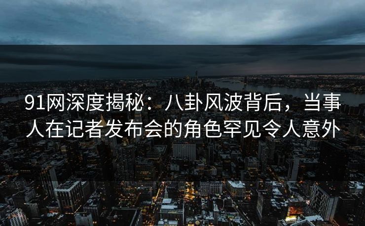 91网深度揭秘：八卦风波背后，当事人在记者发布会的角色罕见令人意外
