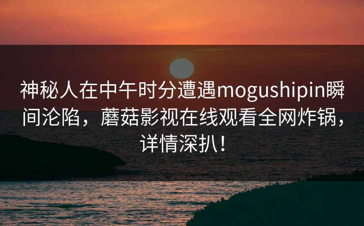 神秘人在中午时分遭遇mogushipin瞬间沦陷，蘑菇影视在线观看全网炸锅，详情深扒！