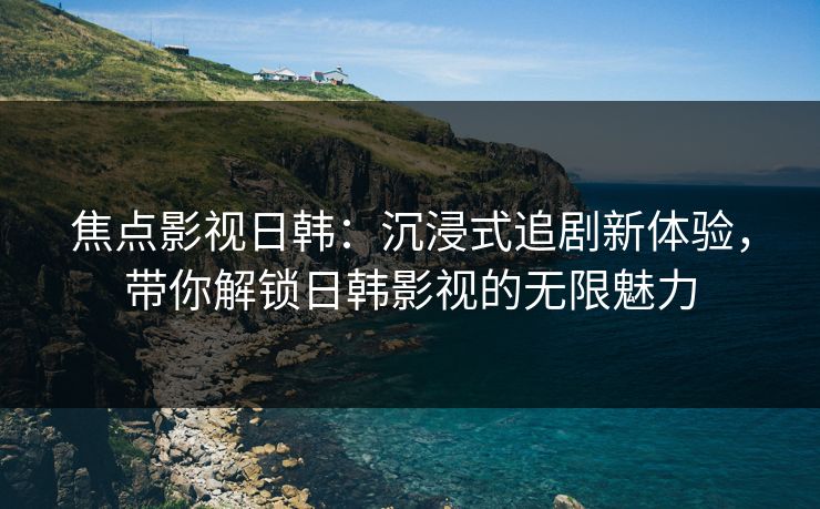 焦点影视日韩：沉浸式追剧新体验，带你解锁日韩影视的无限魅力