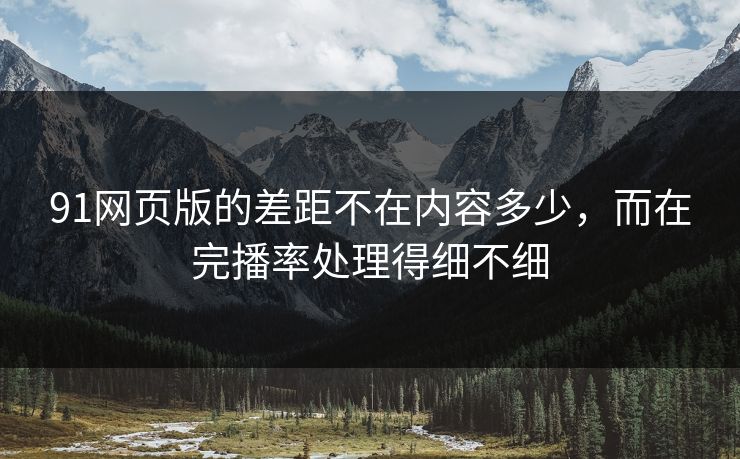 91网页版的差距不在内容多少，而在完播率处理得细不细