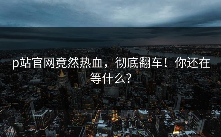p站官网竟然热血，彻底翻车！你还在等什么？