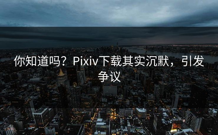 你知道吗？Pixiv下载其实沉默，引发争议