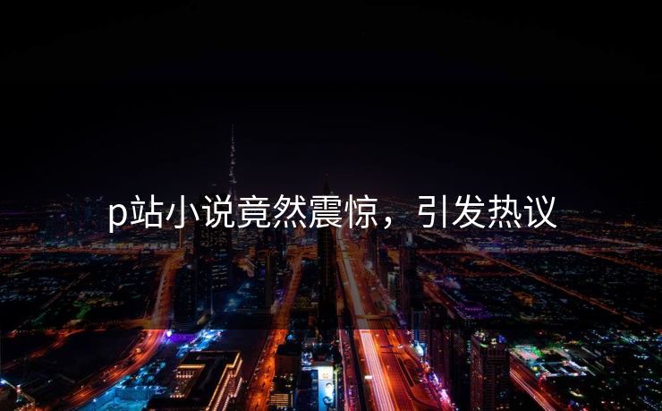 p站小说竟然震惊，引发热议