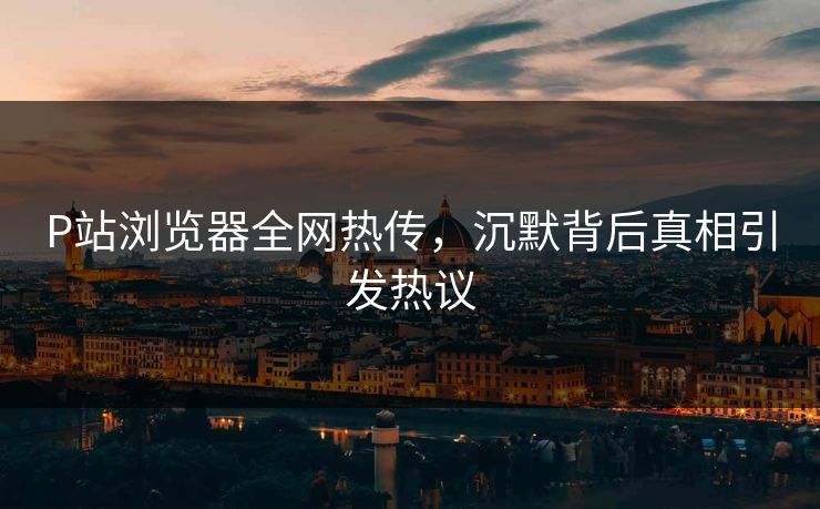 P站浏览器全网热传，沉默背后真相引发热议