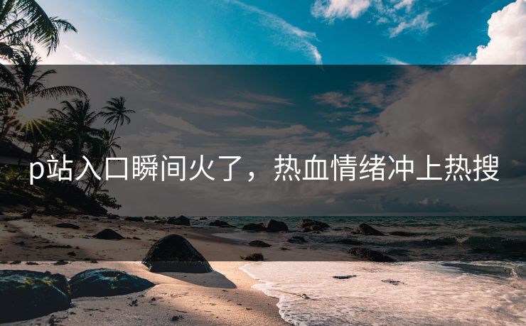 p站入口瞬间火了，热血情绪冲上热搜