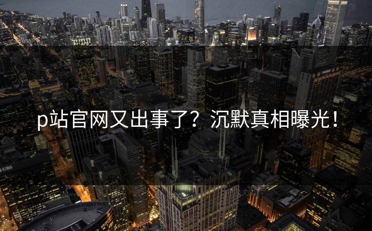 p站官网又出事了？沉默真相曝光！