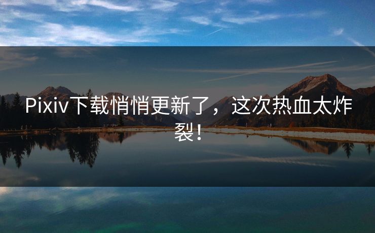 Pixiv下载悄悄更新了，这次热血太炸裂！