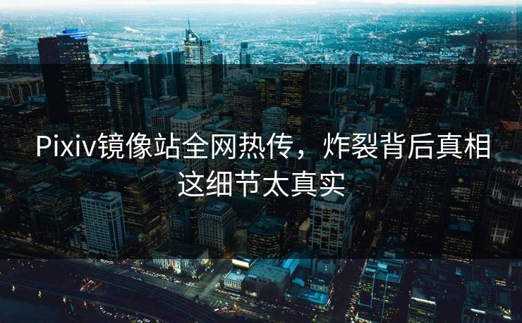 Pixiv镜像站全网热传，炸裂背后真相这细节太真实
