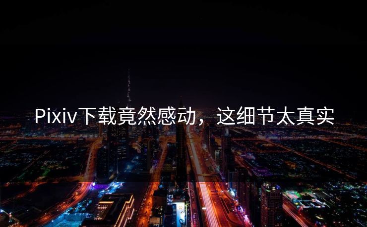 Pixiv下载竟然感动，这细节太真实