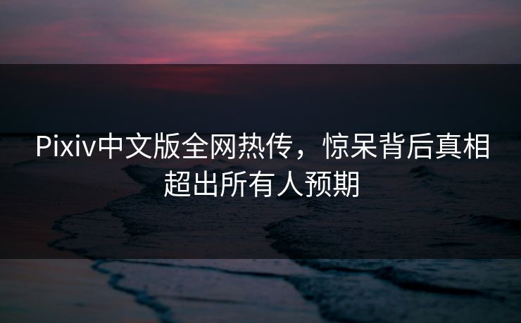 Pixiv中文版全网热传，惊呆背后真相超出所有人预期