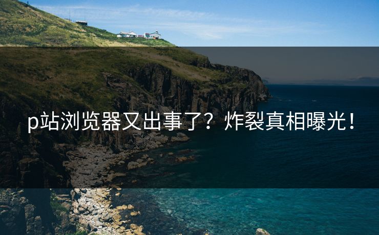 p站浏览器又出事了？炸裂真相曝光！
