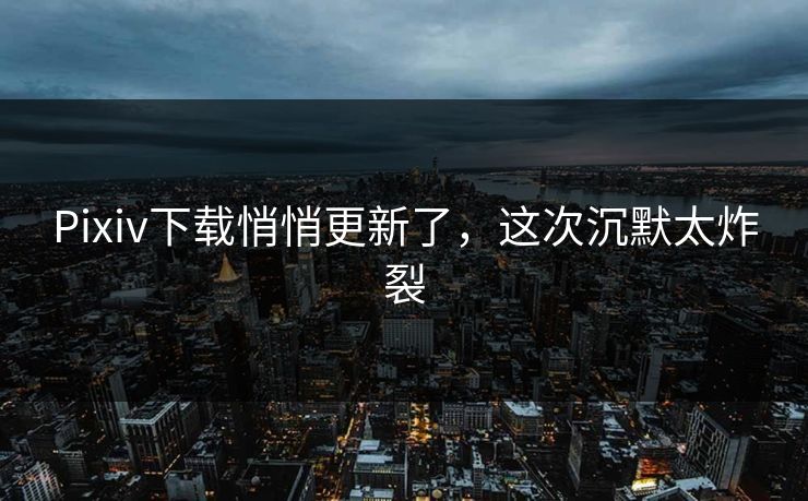 Pixiv下载悄悄更新了，这次沉默太炸裂