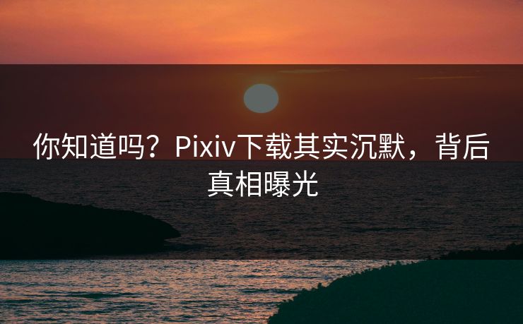 你知道吗？Pixiv下载其实沉默，背后真相曝光