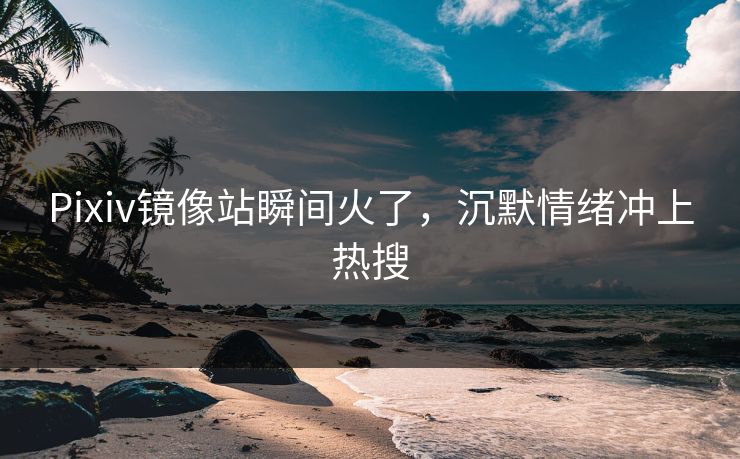 Pixiv镜像站瞬间火了，沉默情绪冲上热搜
