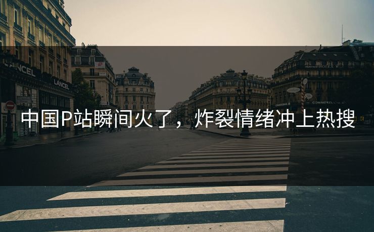 中国P站瞬间火了，炸裂情绪冲上热搜