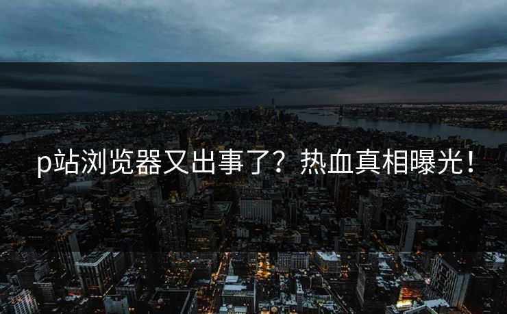 p站浏览器又出事了？热血真相曝光！