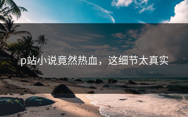 p站小说竟然热血，这细节太真实