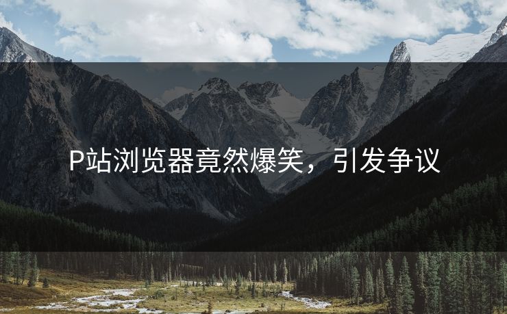 P站浏览器竟然爆笑，引发争议