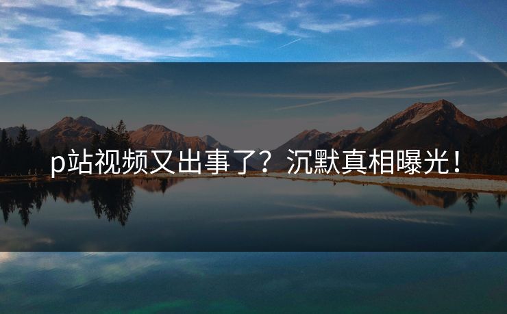p站视频又出事了？沉默真相曝光！