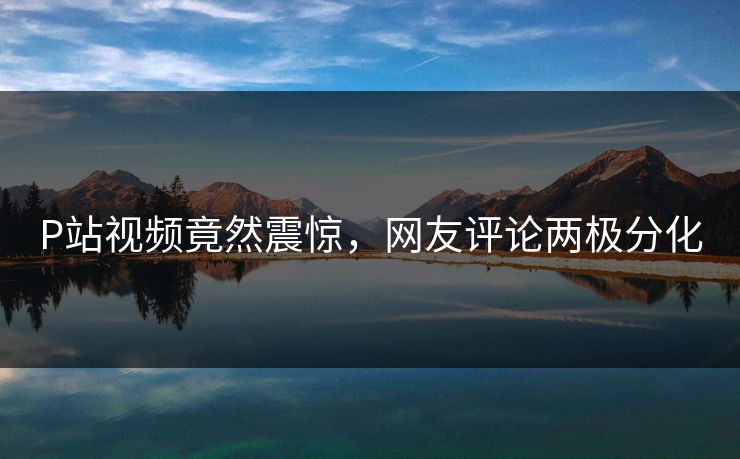 P站视频竟然震惊，网友评论两极分化