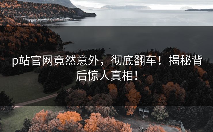 p站官网竟然意外，彻底翻车！揭秘背后惊人真相！