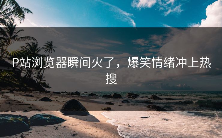P站浏览器瞬间火了，爆笑情绪冲上热搜