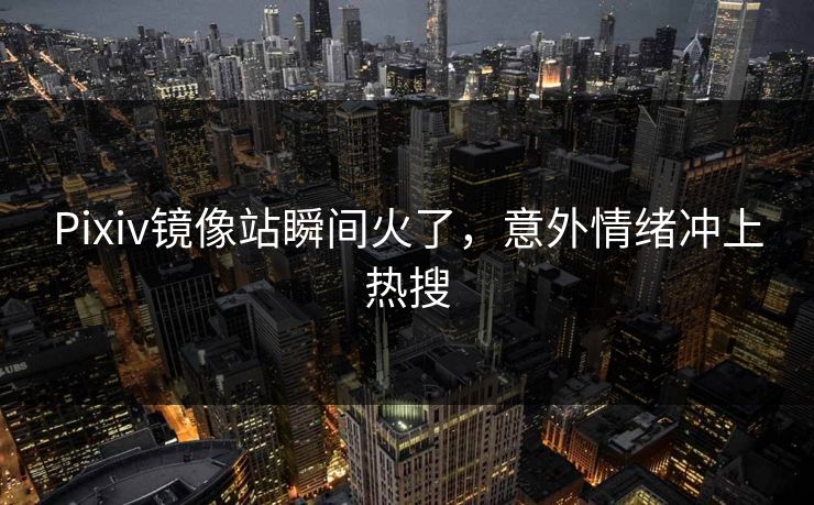 Pixiv镜像站瞬间火了，意外情绪冲上热搜