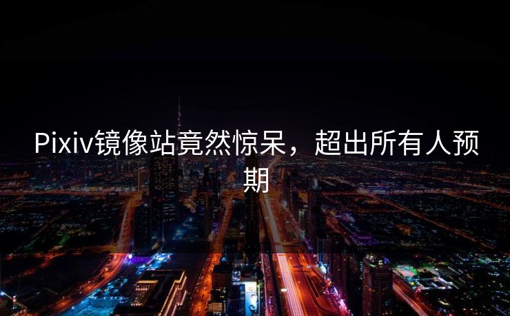Pixiv镜像站竟然惊呆，超出所有人预期
