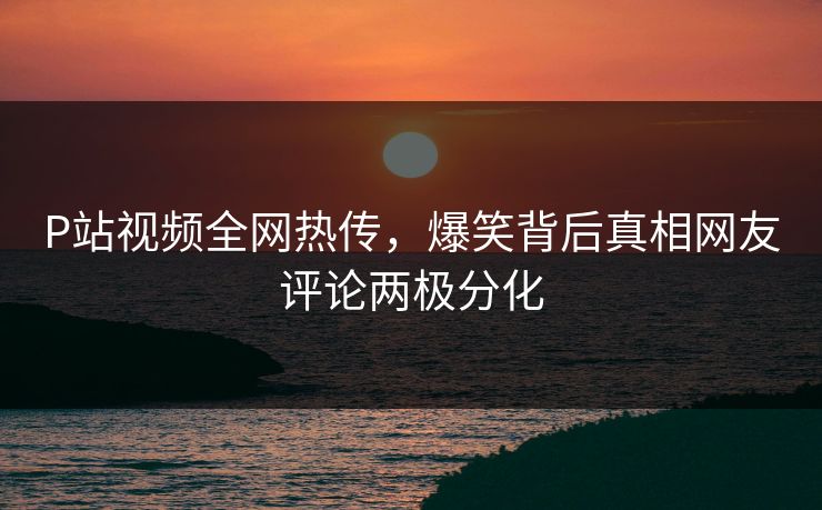 P站视频全网热传，爆笑背后真相网友评论两极分化
