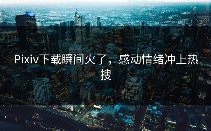 Pixiv下载瞬间火了，感动情绪冲上热搜