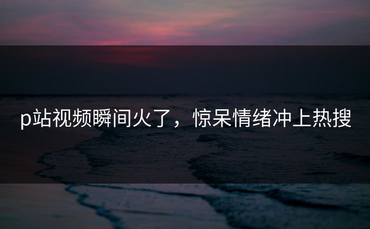 p站视频瞬间火了，惊呆情绪冲上热搜