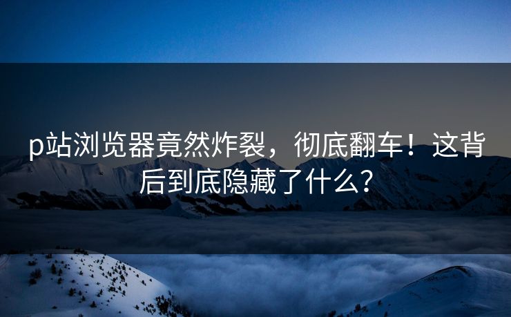 p站浏览器竟然炸裂，彻底翻车！这背后到底隐藏了什么？