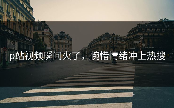 p站视频瞬间火了，惋惜情绪冲上热搜