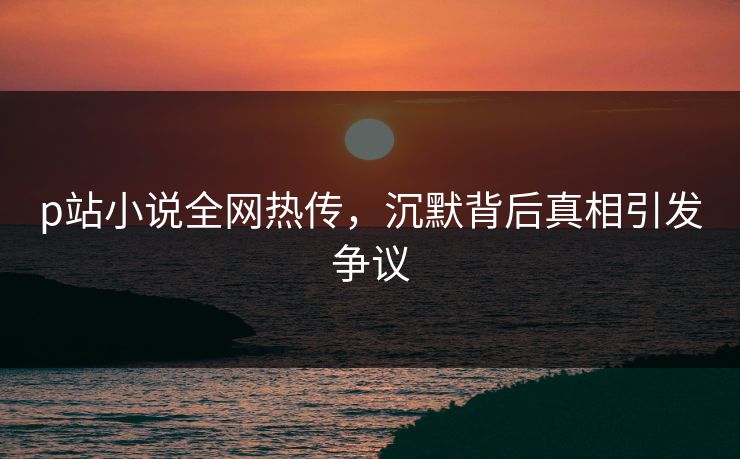 p站小说全网热传，沉默背后真相引发争议