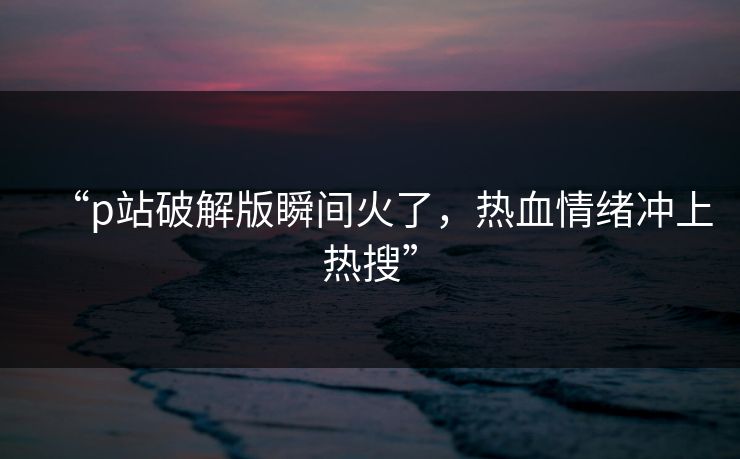 “p站破解版瞬间火了，热血情绪冲上热搜”