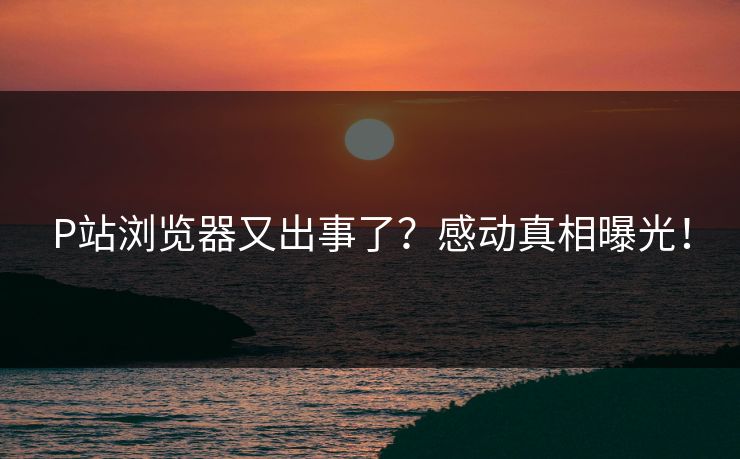 P站浏览器又出事了？感动真相曝光！