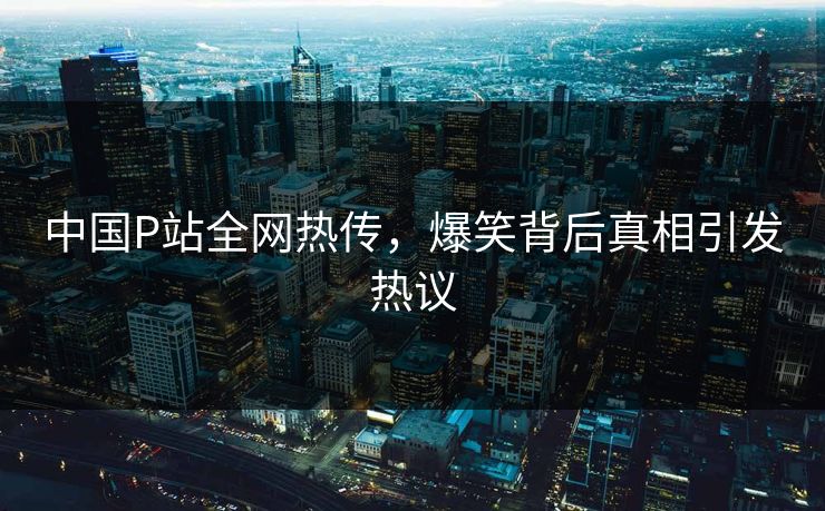 中国P站全网热传，爆笑背后真相引发热议
