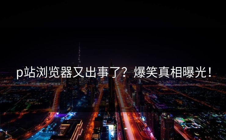 p站浏览器又出事了？爆笑真相曝光！