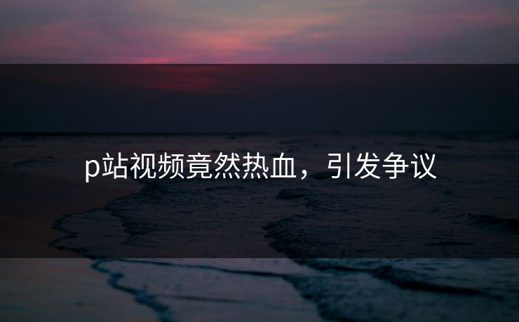 p站视频竟然热血，引发争议