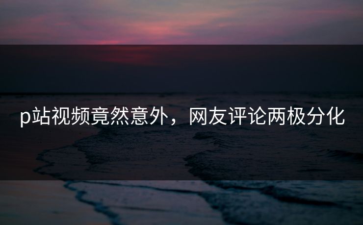 p站视频竟然意外，网友评论两极分化