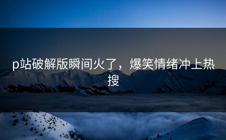 p站破解版瞬间火了，爆笑情绪冲上热搜