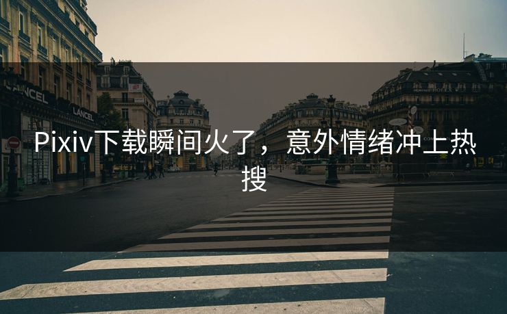 Pixiv下载瞬间火了，意外情绪冲上热搜