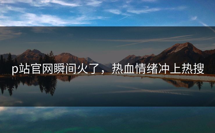 p站官网瞬间火了，热血情绪冲上热搜