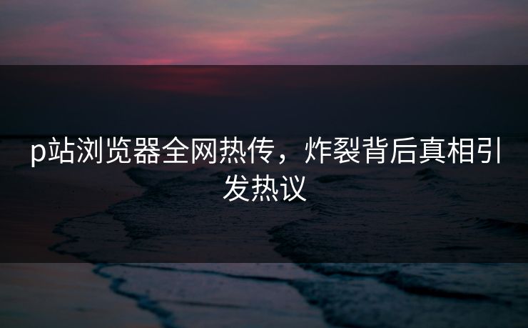 p站浏览器全网热传，炸裂背后真相引发热议