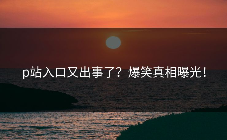 p站入口又出事了？爆笑真相曝光！