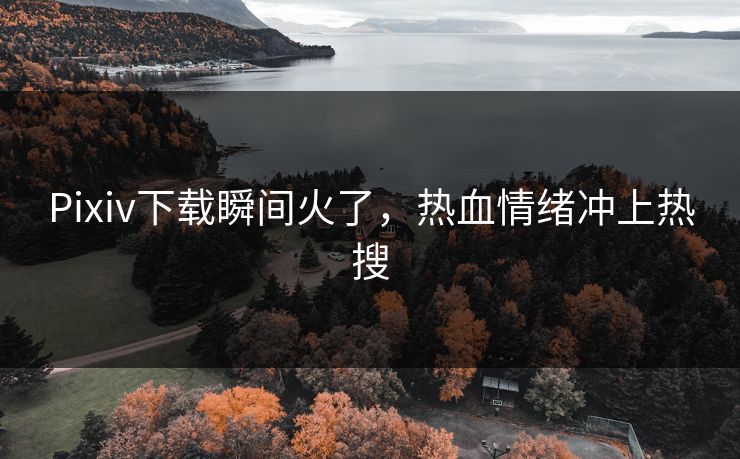 Pixiv下载瞬间火了，热血情绪冲上热搜