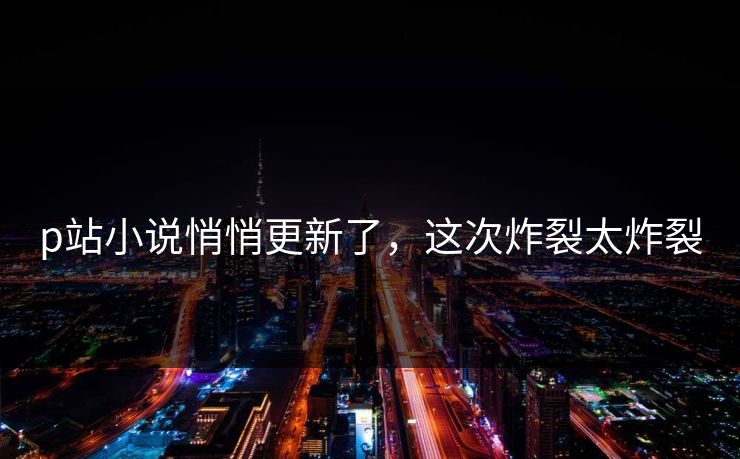 p站小说悄悄更新了，这次炸裂太炸裂