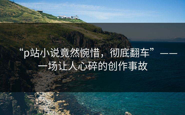“p站小说竟然惋惜，彻底翻车”——一场让人心碎的创作事故