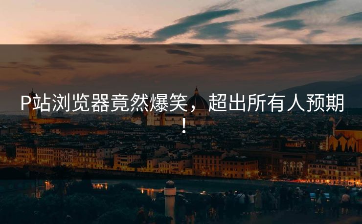 P站浏览器竟然爆笑，超出所有人预期！